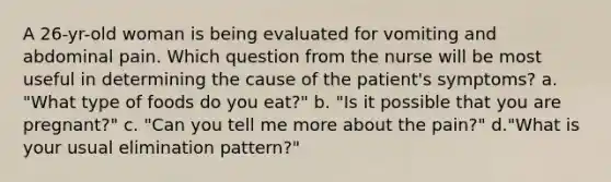 A 26-yr-old woman is being evaluated for vomiting and abdominal pain. Which question from the nurse will be most useful in determining the cause of the patient's symptoms? a. "What type of foods do you eat?" b. "Is it possible that you are pregnant?" c. "Can you tell me more about the pain?" d."What is your usual elimination pattern?"