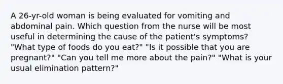 A 26-yr-old woman is being evaluated for vomiting and abdominal pain. Which question from the nurse will be most useful in determining the cause of the patient's symptoms? "What type of foods do you eat?" "Is it possible that you are pregnant?" "Can you tell me more about the pain?" "What is your usual elimination pattern?"