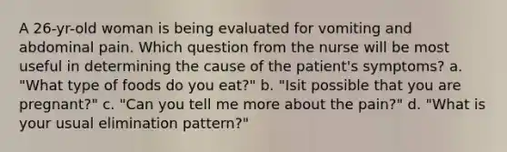 A 26-yr-old woman is being evaluated for vomiting and abdominal pain. Which question from the nurse will be most useful in determining the cause of the patient's symptoms? a. "What type of foods do you eat?" b. "Isit possible that you are pregnant?" c. "Can you tell me more about the pain?" d. "What is your usual elimination pattern?"