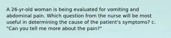 A 26-yr-old woman is being evaluated for vomiting and abdominal pain. Which question from the nurse will be most useful in determining the cause of the patient's symptoms? c. "Can you tell me more about the pain?"