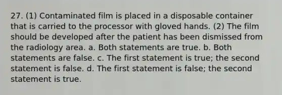 27. (1) Contaminated film is placed in a disposable container that is carried to the processor with gloved hands. (2) The film should be developed after the patient has been dismissed from the radiology area. a. Both statements are true. b. Both statements are false. c. The first statement is true; the second statement is false. d. The first statement is false; the second statement is true.