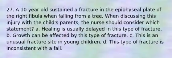 27. A 10 year old sustained a fracture in the epiphyseal plate of the right fibula when falling from a tree. When discussing this injury with the child's parents, the nurse should consider which statement? a. Healing is usually delayed in this type of fracture. b. Growth can be affected by this type of fracture. c. This is an unusual fracture site in young children. d. This type of fracture is inconsistent with a fall.