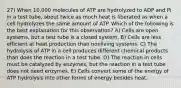 27) When 10,000 molecules of ATP are hydrolyzed to ADP and Pi in a test tube, about twice as much heat is liberated as when a cell hydrolyzes the same amount of ATP. Which of the following is the best explanation for this observation? A) Cells are open systems, but a test tube is a closed system. B) Cells are less efficient at heat production than nonliving systems. C) The hydrolysis of ATP in a cell produces different chemical products than does the reaction in a test tube. D) The reaction in cells must be catalyzed by enzymes, but the reaction in a test tube does not need enzymes. E) Cells convert some of the energy of ATP hydrolysis into other forms of energy besides heat.