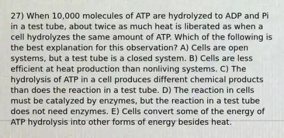 27) When 10,000 molecules of ATP are hydrolyzed to ADP and Pi in a test tube, about twice as much heat is liberated as when a cell hydrolyzes the same amount of ATP. Which of the following is the best explanation for this observation? A) Cells are open systems, but a test tube is a closed system. B) Cells are less efficient at heat production than nonliving systems. C) The hydrolysis of ATP in a cell produces different chemical products than does the reaction in a test tube. D) The reaction in cells must be catalyzed by enzymes, but the reaction in a test tube does not need enzymes. E) Cells convert some of the energy of ATP hydrolysis into other forms of energy besides heat.