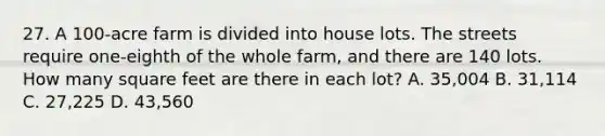 27. A 100-acre farm is divided into house lots. The streets require one-eighth of the whole farm, and there are 140 lots. How many square feet are there in each lot? A. 35,004 B. 31,114 C. 27,225 D. 43,560