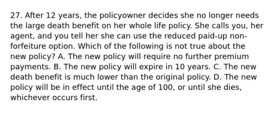 27. After 12 years, the policyowner decides she no longer needs the large death benefit on her whole life policy. She calls you, her agent, and you tell her she can use the reduced paid-up non-forfeiture option. Which of the following is not true about the new policy? A. The new policy will require no further premium payments. B. The new policy will expire in 10 years. C. The new death benefit is much lower than the original policy. D. The new policy will be in effect until the age of 100, or until she dies, whichever occurs first.