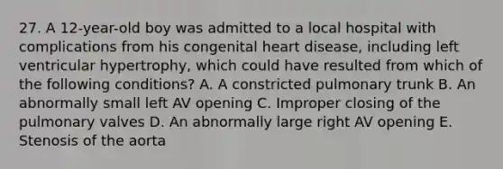 27. A 12-year-old boy was admitted to a local hospital with complications from his congenital heart disease, including left ventricular hypertrophy, which could have resulted from which of the following conditions? A. A constricted pulmonary trunk B. An abnormally small left AV opening C. Improper closing of the pulmonary valves D. An abnormally large right AV opening E. Stenosis of the aorta