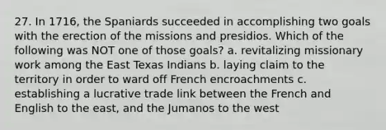 27. In 1716, the Spaniards succeeded in accomplishing two goals with the erection of the missions and presidios. Which of the following was NOT one of those goals? a. revitalizing missionary work among the East Texas Indians b. laying claim to the territory in order to ward off French encroachments c. establishing a lucrative trade link between the French and English to the east, and the Jumanos to the west