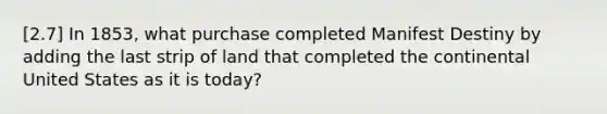 [2.7] In 1853, what purchase completed Manifest Destiny by adding the last strip of land that completed the continental United States as it is today?