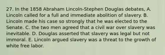 27. In the 1858 Abraham Lincoln-Stephen Douglas debates, A. Lincoln called for a full and immediate abolition of slavery. B. Lincoln made his case so strongly that he was elected to the Senate. C. the two men agreed that a civil war over slavery was inevitable. D. Douglas asserted that slavery was legal but not immoral. E. Lincoln argued slavery was a threat to the growth of white free labor.