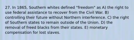 27. In 1865, Southern whites defined "freedom" as A) the right to use federal assistance to recover from the Civil War. B) controlling their future without Northern interference. C) the right of Southern states to remain outside of the Union. D) the removal of freed blacks from their states. E) monetary compensation for lost slaves.