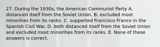 27. During the 1930s, the American Communist Party A. distanced itself from the Soviet Union. B. excluded most minorities from its ranks. C. supported Francisco Franco in the Spanish Civil War. D. both distanced itself from the Soviet Union and excluded most minorities from its ranks. E. None of these answers is correct.