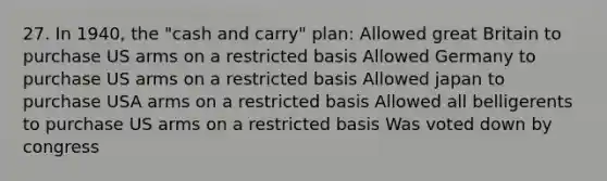 27. In 1940, the "cash and carry" plan: Allowed great Britain to purchase US arms on a restricted basis Allowed Germany to purchase US arms on a restricted basis Allowed japan to purchase USA arms on a restricted basis Allowed all belligerents to purchase US arms on a restricted basis Was voted down by congress