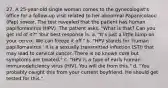 27. A 25-year-old single woman comes to the gynecologist's office for a follow-up visit related to her abnormal Papanicolaou (Pap) smear. The test revealed that the patient has human papillomavirus (HPV). The patient asks, "What is that? Can you get rid of it?" Your best response is: a. "It's just a little lump on your cervix. We can freeze it off." b. "HPV stands for 'human papillomavirus.' It is a sexually transmitted infection (STI) that may lead to cervical cancer. There is no known cure but symptoms are treated." c. "HPV is a type of early human immunodeficiency virus (HIV). You will die from this." d. "You probably caught this from your current boyfriend. He should get tested for this."