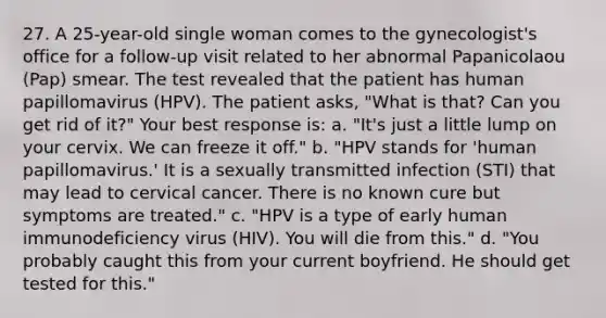 27. A 25-year-old single woman comes to the gynecologist's office for a follow-up visit related to her abnormal Papanicolaou (Pap) smear. The test revealed that the patient has human papillomavirus (HPV). The patient asks, "What is that? Can you get rid of it?" Your best response is: a. "It's just a little lump on your cervix. We can freeze it off." b. "HPV stands for 'human papillomavirus.' It is a sexually transmitted infection (STI) that may lead to cervical cancer. There is no known cure but symptoms are treated." c. "HPV is a type of early human immunodeficiency virus (HIV). You will die from this." d. "You probably caught this from your current boyfriend. He should get tested for this."