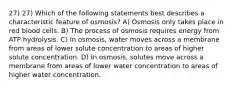 27) 27) Which of the following statements best describes a characteristic feature of osmosis? A) Osmosis only takes place in red blood cells. B) The process of osmosis requires energy from ATP hydrolysis. C) In osmosis, water moves across a membrane from areas of lower solute concentration to areas of higher solute concentration. D) In osmosis, solutes move across a membrane from areas of lower water concentration to areas of higher water concentration.