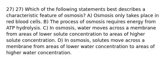 27) 27) Which of the following statements best describes a characteristic feature of osmosis? A) Osmosis only takes place in red blood cells. B) The process of osmosis requires energy from ATP hydrolysis. C) In osmosis, water moves across a membrane from areas of lower solute concentration to areas of higher solute concentration. D) In osmosis, solutes move across a membrane from areas of lower water concentration to areas of higher water concentration.