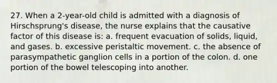 27. When a 2-year-old child is admitted with a diagnosis of Hirschsprung's disease, the nurse explains that the causative factor of this disease is: a. frequent evacuation of solids, liquid, and gases. b. excessive peristaltic movement. c. the absence of parasympathetic ganglion cells in a portion of the colon. d. one portion of the bowel telescoping into another.