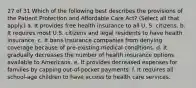 27 of 31 Which of the following best describes the provisions of the Patient Protection and Affordable Care Act? (Select all that apply.) a. It provides free health insurance to all U. S. citizens. b. It requires most U.S. citizens and legal residents to have health insurance. c. It bans insurance companies from denying coverage because of pre-existing medical conditions. d. It gradually decreases the number of health insurance options available to Americans. e. It provides decreased expenses for families by capping out-of-pocket payments. f. It requires all school-age children to have access to health care services.