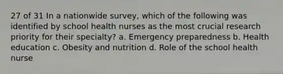 27 of 31 In a nationwide survey, which of the following was identified by school health nurses as the most crucial research priority for their specialty? a. Emergency preparedness b. Health education c. Obesity and nutrition d. Role of the school health nurse