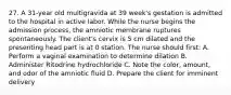 27. A 31-year old multigravida at 39 week's gestation is admitted to the hospital in active labor. While the nurse begins the admission process, the amniotic membrane ruptures spontaneously. The client's cervix is 5 cm dilated and the presenting head part is at 0 station. The nurse should first: A. Perform a vaginal examination to determine dilation B. Administer Ritodrine hydrochloride C. Note the color, amount, and odor of the amniotic fluid D. Prepare the client for imminent delivery