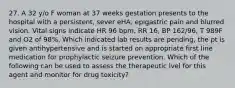 27. A 32 y/o F woman at 37 weeks gestation presents to the hospital with a persistent, sever eHA, epigastric pain and blurred vision. Vital signs indicate HR 96 bpm, RR 16, BP 162/96, T 989F and O2 of 98%. Which indicated lab results are pending, the pt is given antihypertensive and is started on appropriate first line medication for prophylactic seizure prevention. Which of the following can be used to assess the therapeutic lvel for this agent and monitor for drug toxicity?