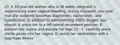 27. A 33-year-old woman who is 36 weeks pregnant is experiencing scant vaginal bleeding. During transport, you note that she suddenly becomes diaphoretic, tachycardic, and hypotensive. In addition to administering 100% oxygen, you should: A. place her in a left lateral recumbent position. B. position her supine and elevate her legs 12″. C. carefully place sterile gauze into her vagina. D. assist her ventilations with a bag-mask device.