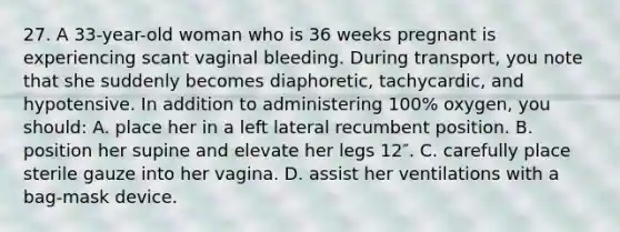 27. A 33-year-old woman who is 36 weeks pregnant is experiencing scant vaginal bleeding. During transport, you note that she suddenly becomes diaphoretic, tachycardic, and hypotensive. In addition to administering 100% oxygen, you should: A. place her in a left lateral recumbent position. B. position her supine and elevate her legs 12″. C. carefully place sterile gauze into her vagina. D. assist her ventilations with a bag-mask device.