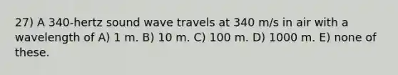 27) A 340-hertz sound wave travels at 340 m/s in air with a wavelength of A) 1 m. B) 10 m. C) 100 m. D) 1000 m. E) none of these.