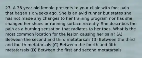 27. A 38 year old female presents to your clinic with foot pain that began six weeks ago. She is an avid runner but states she has not made any changes to her training program nor has she changed her shoes or running surface recently. She describes the pain as a burning sensation that radiates to her toes. What is the most common location for the lesion causing her pain? (A) Between the second and third metatarsals (B) Between the third and fourth metatarsals (C) Between the fourth and fifth metatarsals (D) Between the first and second metatarsals