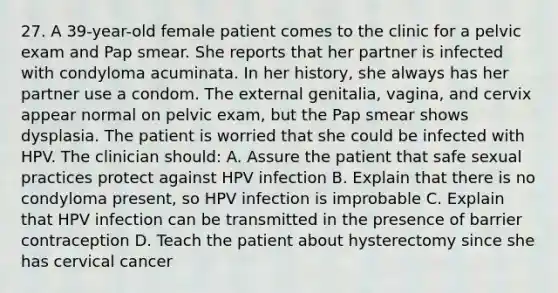 27. A 39-year-old female patient comes to the clinic for a pelvic exam and Pap smear. She reports that her partner is infected with condyloma acuminata. In her history, she always has her partner use a condom. The external genitalia, vagina, and cervix appear normal on pelvic exam, but the Pap smear shows dysplasia. The patient is worried that she could be infected with HPV. The clinician should: A. Assure the patient that safe sexual practices protect against HPV infection B. Explain that there is no condyloma present, so HPV infection is improbable C. Explain that HPV infection can be transmitted in the presence of barrier contraception D. Teach the patient about hysterectomy since she has cervical cancer