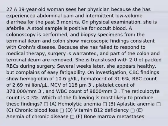 27 A 39-year-old woman sees her physician because she has experienced abdominal pain and intermittent low-volume diarrhea for the past 3 months. On physical examination, she is afebrile. A stool sample is positive for occult blood. A colonoscopy is performed, and biopsy specimens from the terminal ileum and colon show microscopic findings consistent with Crohn's disease. Because she has failed to respond to medical therapy, surgery is warranted, and part of the colon and terminal ileum are removed. She is transfused with 2 U of packed RBCs during surgery. Several weeks later, she appears healthy, but complains of easy fatigability. On investigation, CBC findings show hemoglobin of 10.6 g/dL, hematocrit of 31.6%, RBC count of 2.69 million/μL, MCV of 118 μm 3 , platelet count of 378,000/mm 3 , and WBC count of 9800/mm 3 . The reticulocyte count is 0.3%. Which of the following is most likely to produce these findings? □ (A) Hemolytic anemia □ (B) Aplastic anemia □ (C) Chronic blood loss □ (D) Vitamin B12 deficiency □ (E) Anemia of chronic disease □ (F) Bone marrow metastases