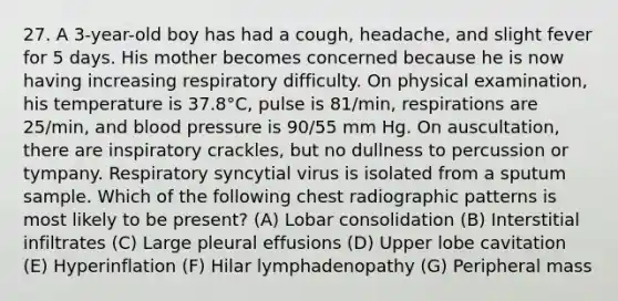 27. A 3-year-old boy has had a cough, headache, and slight fever for 5 days. His mother becomes concerned because he is now having increasing respiratory difficulty. On physical examination, his temperature is 37.8°C, pulse is 81/min, respirations are 25/min, and blood pressure is 90/55 mm Hg. On auscultation, there are inspiratory crackles, but no dullness to percussion or tympany. Respiratory syncytial virus is isolated from a sputum sample. Which of the following chest radiographic patterns is most likely to be present? (A) Lobar consolidation (B) Interstitial infiltrates (C) Large pleural effusions (D) Upper lobe cavitation (E) Hyperinflation (F) Hilar lymphadenopathy (G) Peripheral mass