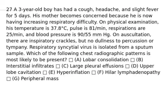 27 A 3-year-old boy has had a cough, headache, and slight fever for 5 days. His mother becomes concerned because he is now having increasing respiratory difficulty. On physical examination, his temperature is 37.8°C, pulse is 81/min, respirations are 25/min, and blood pressure is 90/55 mm Hg. On auscultation, there are inspiratory crackles, but no dullness to percussion or tympany. Respiratory syncytial virus is isolated from a sputum sample. Which of the following chest radiographic patterns is most likely to be present? □ (A) Lobar consolidation □ (B) Interstitial infiltrates □ (C) Large pleural effusions □ (D) Upper lobe cavitation □ (E) Hyperinflation □ (F) Hilar lymphadenopathy □ (G) Peripheral mass