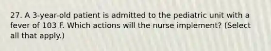 27. A 3-year-old patient is admitted to the pediatric unit with a fever of 103 F. Which actions will the nurse implement? (Select all that apply.)