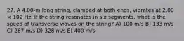 27. A 4.00-m long string, clamped at both ends, vibrates at 2.00 × 102 Hz. If the string resonates in six segments, what is the speed of transverse waves on the string? A) 100 m/s B) 133 m/s C) 267 m/s D) 328 m/s E) 400 m/s