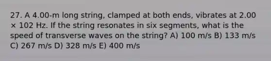 27. A 4.00-m long string, clamped at both ends, vibrates at 2.00 × 102 Hz. If the string resonates in six segments, what is the speed of transverse waves on the string? A) 100 m/s B) 133 m/s C) 267 m/s D) 328 m/s E) 400 m/s