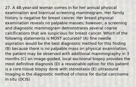 27. A 48-year-old woman comes in for her annual physical examination and biannual screening mammogram. Her family history is negative for breast cancer. Her breast physical examination reveals no palpable masses; however, a screening and diagnostic mammogram demonstrates several coarse calcifications that are suspicious for breast cancer. Which of the following statements is MOST accurate? (A) fine needle aspiration would be the best diagnostic method for this finding (B) because there is no palpable mass on physical examination, the patient may be observed with additional mammography in 3 months (C) an image-guided, local excisional biopsy provides the most definitive diagnosis (D) a reasonable option for this patient is a core tissue biopsy done with stereotaxis (E) ultrasound imaging is the diagnostic method of choice for ductal carcinoma in situ (DCIS)