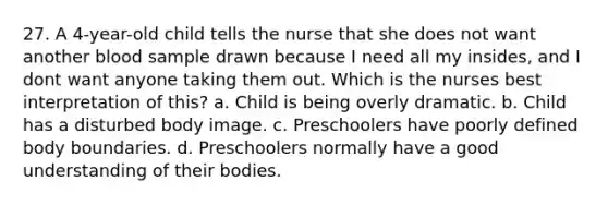 27. A 4-year-old child tells the nurse that she does not want another blood sample drawn because I need all my insides, and I dont want anyone taking them out. Which is the nurses best interpretation of this? a. Child is being overly dramatic. b. Child has a disturbed body image. c. Preschoolers have poorly defined body boundaries. d. Preschoolers normally have a good understanding of their bodies.