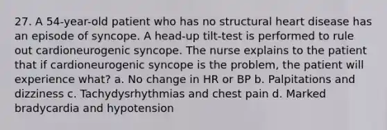 27. A 54-year-old patient who has no structural heart disease has an episode of syncope. A head-up tilt-test is performed to rule out cardioneurogenic syncope. The nurse explains to the patient that if cardioneurogenic syncope is the problem, the patient will experience what? a. No change in HR or BP b. Palpitations and dizziness c. Tachydysrhythmias and chest pain d. Marked bradycardia and hypotension