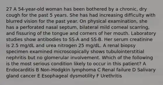 27 A 54-year-old woman has been bothered by a chronic, dry cough for the past 5 years. She has had increasing difficulty with blurred vision for the past year. On physical examination, she has a perforated nasal septum, bilateral mild corneal scarring, and fissuring of the tongue and corners of her mouth. Laboratory studies show antibodies to SS-A and SS-B. Her serum creatinine is 2.5 mg/dL and urea nitrogen 25 mg/dL. A renal biopsy specimen examined microscopically shows tubulointerstitial nephritis but no glomerular involvement. Which of the following is the most serious condition likely to occur in this patient? A Endocarditis B Non-Hodgkin lymphoma C Renal failure D Salivary gland cancer E Esophageal dysmotility F Urethritis