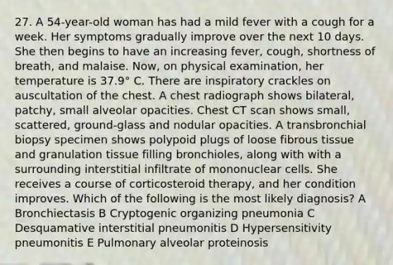 27. A 54-year-old woman has had a mild fever with a cough for a week. Her symptoms gradually improve over the next 10 days. She then begins to have an increasing fever, cough, shortness of breath, and malaise. Now, on physical examination, her temperature is 37.9° C. There are inspiratory crackles on auscultation of the chest. A chest radiograph shows bilateral, patchy, small alveolar opacities. Chest CT scan shows small, scattered, ground-glass and nodular opacities. A transbronchial biopsy specimen shows polypoid plugs of loose fibrous tissue and granulation tissue filling bronchioles, along with with a surrounding interstitial infiltrate of mononuclear cells. She receives a course of corticosteroid therapy, and her condition improves. Which of the following is the most likely diagnosis? A Bronchiectasis B Cryptogenic organizing pneumonia C Desquamative interstitial pneumonitis D Hypersensitivity pneumonitis E Pulmonary alveolar proteinosis