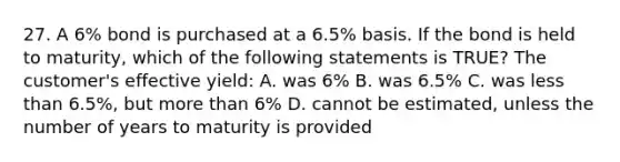 27. A 6% bond is purchased at a 6.5% basis. If the bond is held to maturity, which of the following statements is TRUE? The customer's effective yield: A. was 6% B. was 6.5% C. was <a href='https://www.questionai.com/knowledge/k7BtlYpAMX-less-than' class='anchor-knowledge'>less than</a> 6.5%, but <a href='https://www.questionai.com/knowledge/keWHlEPx42-more-than' class='anchor-knowledge'>more than</a> 6% D. cannot be estimated, unless the number of years to maturity is provided