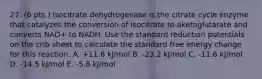 27. (6 pts.) Isocitrate dehydrogenase is the citrate cycle enzyme that catalyzes the conversion of isocitrate to aketoglutarate and converts NAD+ to NADH. Use the standard reduction potentials on the crib sheet to calculate the standard free energy change for this reaction. A. +11.6 kJ/mol B. -23.2 kJ/mol C. -11.6 kJ/mol D. -14.5 kJ/mol E. -5.8 kJ/mol