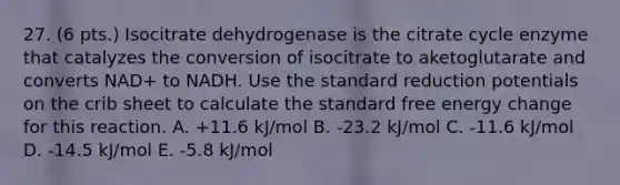 27. (6 pts.) Isocitrate dehydrogenase is the citrate cycle enzyme that catalyzes the conversion of isocitrate to aketoglutarate and converts NAD+ to NADH. Use the standard reduction potentials on the crib sheet to calculate the standard free energy change for this reaction. A. +11.6 kJ/mol B. -23.2 kJ/mol C. -11.6 kJ/mol D. -14.5 kJ/mol E. -5.8 kJ/mol