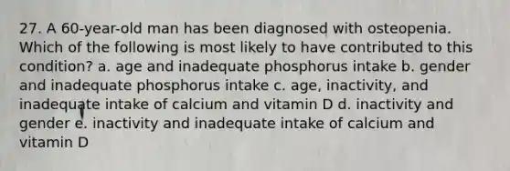 27. A 60-year-old man has been diagnosed with osteopenia. Which of the following is most likely to have contributed to this condition? a. age and inadequate phosphorus intake b. gender and inadequate phosphorus intake c. age, inactivity, and inadequate intake of calcium and vitamin D d. inactivity and gender e. inactivity and inadequate intake of calcium and vitamin D