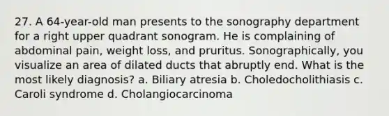 27. A 64-year-old man presents to the sonography department for a right upper quadrant sonogram. He is complaining of abdominal pain, weight loss, and pruritus. Sonographically, you visualize an area of dilated ducts that abruptly end. What is the most likely diagnosis? a. Biliary atresia b. Choledocholithiasis c. Caroli syndrome d. Cholangiocarcinoma