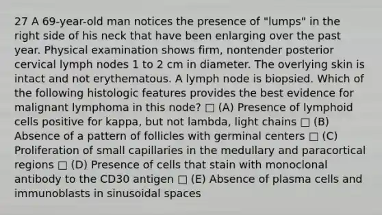 27 A 69-year-old man notices the presence of "lumps" in the right side of his neck that have been enlarging over the past year. Physical examination shows firm, nontender posterior cervical lymph nodes 1 to 2 cm in diameter. The overlying skin is intact and not erythematous. A lymph node is biopsied. Which of the following histologic features provides the best evidence for malignant lymphoma in this node? □ (A) Presence of <a href='https://www.questionai.com/knowledge/kUNxwJ5MWQ-lymphoid-cells' class='anchor-knowledge'>lymphoid cells</a> positive for kappa, but not lambda, light chains □ (B) Absence of a pattern of follicles with germinal centers □ (C) Proliferation of small capillaries in the medullary and paracortical regions □ (D) Presence of cells that stain with monoclonal antibody to the CD30 antigen □ (E) Absence of plasma cells and immunoblasts in sinusoidal spaces