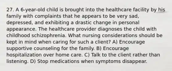 27. A 6-year-old child is brought into the healthcare facility by his family with complaints that he appears to be very sad, depressed, and exhibiting a drastic change in personal appearance. The healthcare provider diagnoses the child with childhood schizophrenia. What nursing considerations should be kept in mind when caring for such a client? A) Encourage supportive counseling for the family. B) Encourage hospitalization over home care. C) Talk to the client rather than listening. D) Stop medications when symptoms disappear.