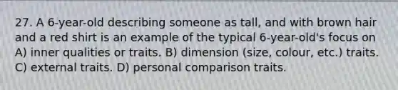 27. A 6-year-old describing someone as tall, and with brown hair and a red shirt is an example of the typical 6-year-old's focus on A) inner qualities or traits. B) dimension (size, colour, etc.) traits. C) external traits. D) personal comparison traits.